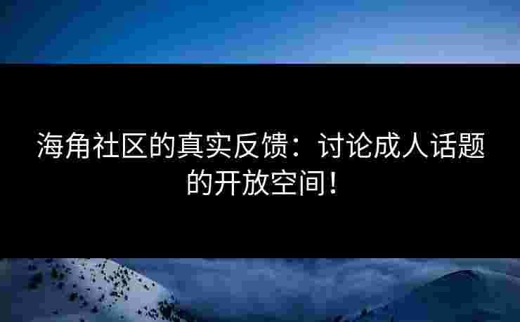 海角社区的真实反馈：讨论成人话题的开放空间！