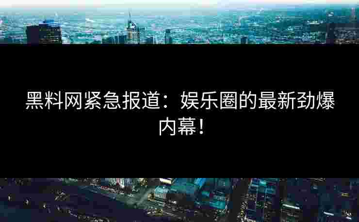 黑料网紧急报道：娱乐圈的最新劲爆内幕！