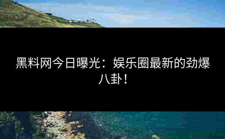 黑料网今日曝光：娱乐圈最新的劲爆八卦！