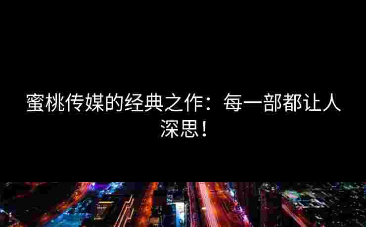 蜜桃传媒的经典之作：每一部都让人深思！