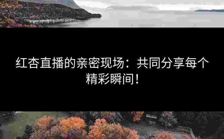 红杏直播的亲密现场：共同分享每个精彩瞬间！