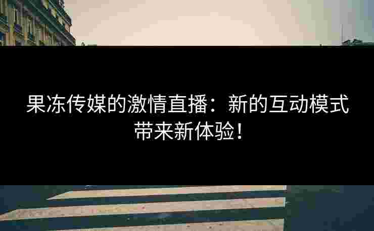 果冻传媒的激情直播:新的互动模式带来新体验!