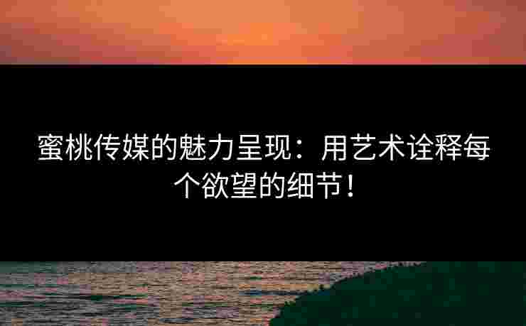 蜜桃传媒的魅力呈现:用艺术诠释每个欲望的细节!