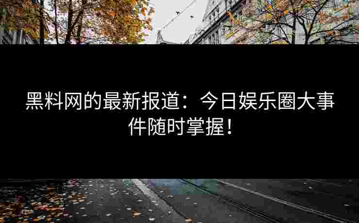 黑料网的最新报道：今日娱乐圈大事件随时掌握！