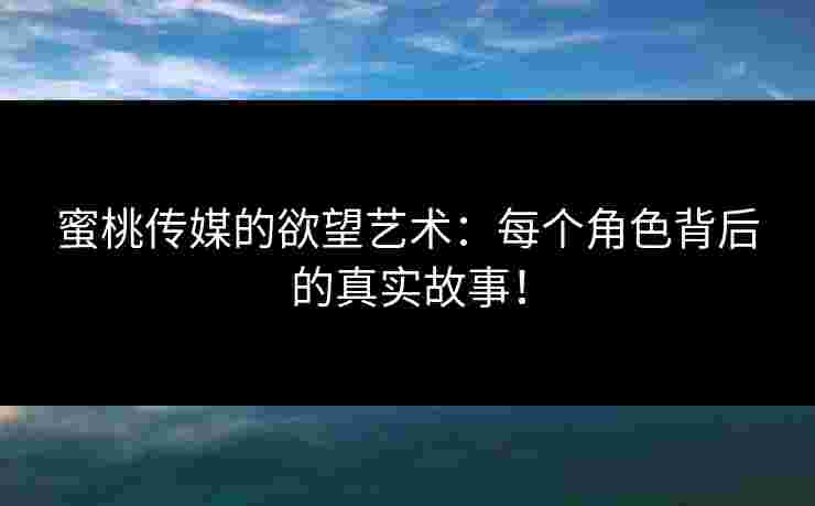 蜜桃传媒的欲望艺术：每个角色背后的真实故事！