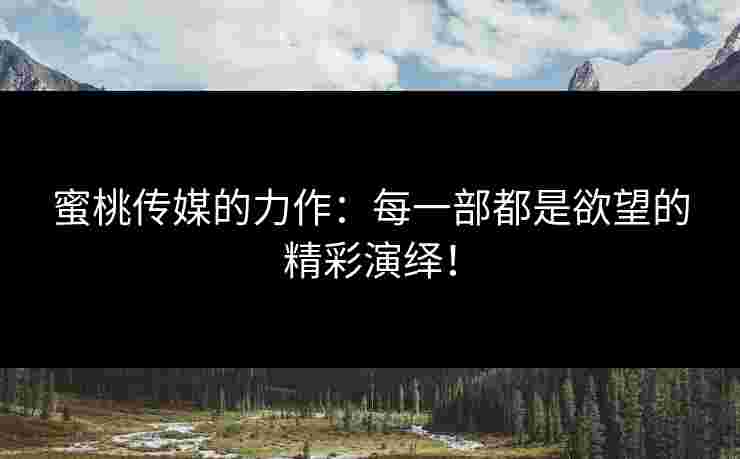 蜜桃传媒的力作：每一部都是欲望的精彩演绎！