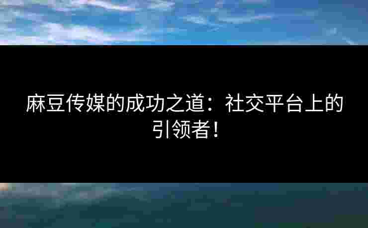麻豆传媒的成功之道：社交平台上的引领者！