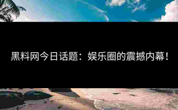 黑料网今日话题：娱乐圈的震撼内幕！