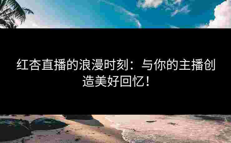 红杏直播的浪漫时刻：与你的主播创造美好回忆！
