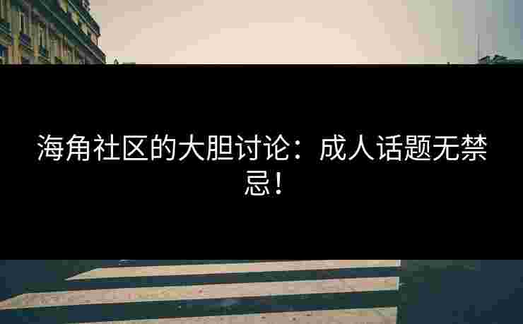 海角社区的大胆讨论：成人话题无禁忌！