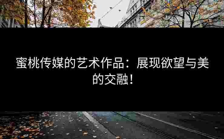 蜜桃传媒的艺术作品：展现欲望与美的交融！