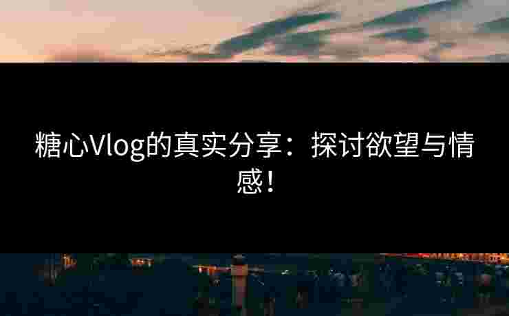 糖心Vlog的真实分享：探讨欲望与情感！