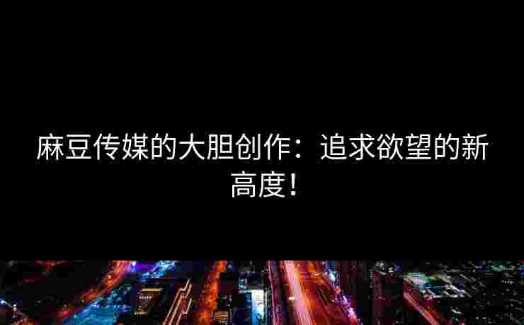 麻豆传媒的大胆创作:追求欲望的新高度! 麻豆传媒的大胆创作:追求欲望的新高度!