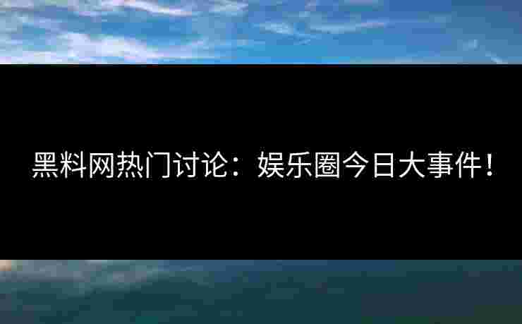 黑料网热门讨论:娱乐圈今日大事件! 黑料网热门讨论:娱乐圈今日大事件!