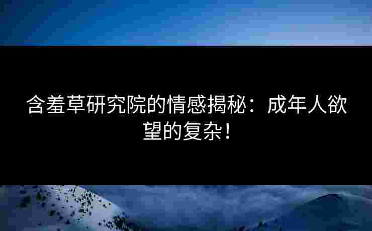 含羞草研究院的情感揭秘：成年人欲望的复杂！