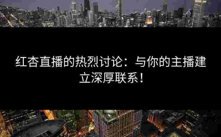红杏直播的热烈讨论：与你的主播建立深厚联系！