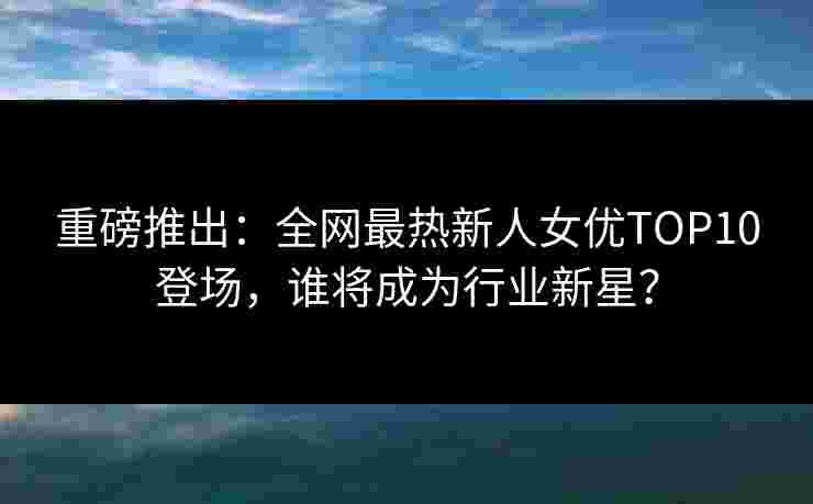 重磅推出：全网最热新人女优TOP10登场，谁将成为行业新星？