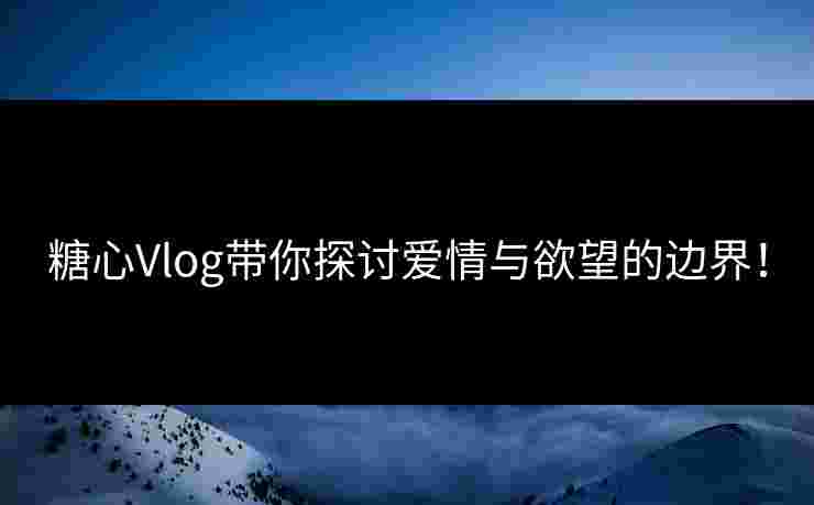 糖心Vlog带你探讨爱情与欲望的边界！