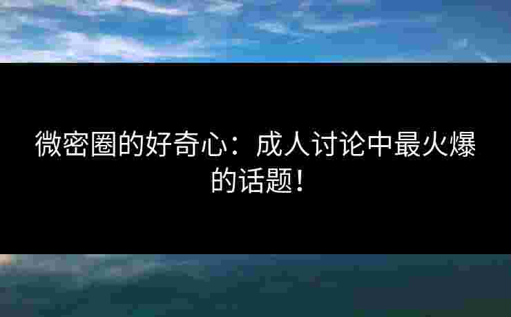 微密圈的好奇心：成人讨论中最火爆的话题！
