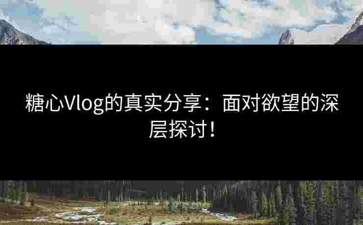 糖心Vlog的真实分享：面对欲望的深层探讨！