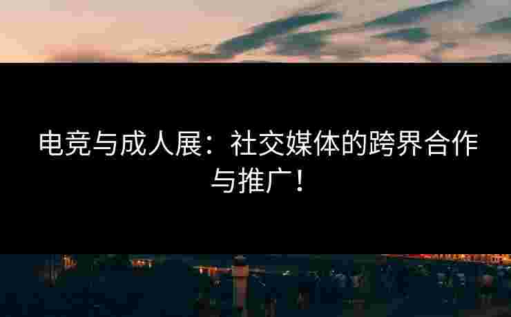 电竞与成人展：社交媒体的跨界合作与推广！