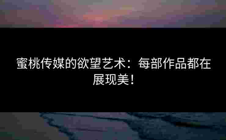 蜜桃传媒的欲望艺术:每部作品都在展现美! 蜜桃传媒的欲望艺术:每部作品都在展现美!
