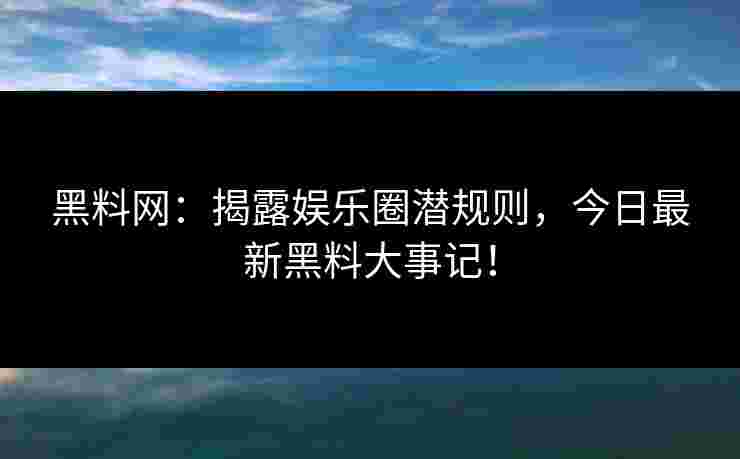 黑料网：揭露娱乐圈潜规则，今日最新黑料大事记！
