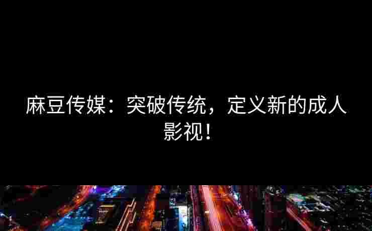 麻豆传媒：突破传统，定义新的成人影视！