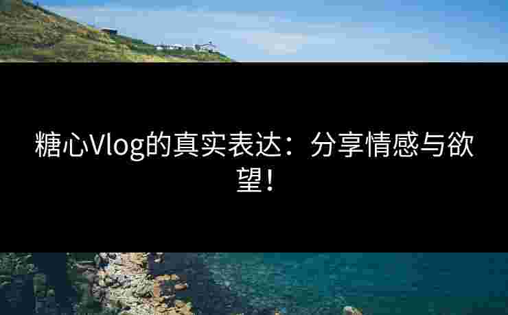 糖心Vlog的真实表达：分享情感与欲望！