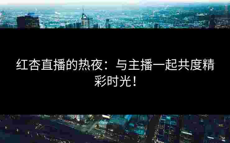 红杏直播的热夜：与主播一起共度精彩时光！