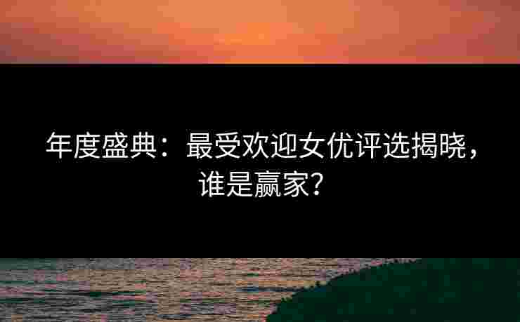 年度盛典：最受欢迎女优评选揭晓，谁是赢家？