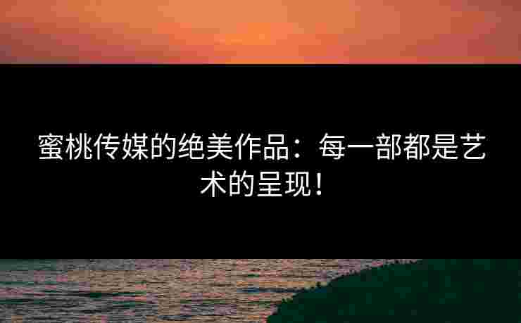 蜜桃传媒的绝美作品：每一部都是艺术的呈现！