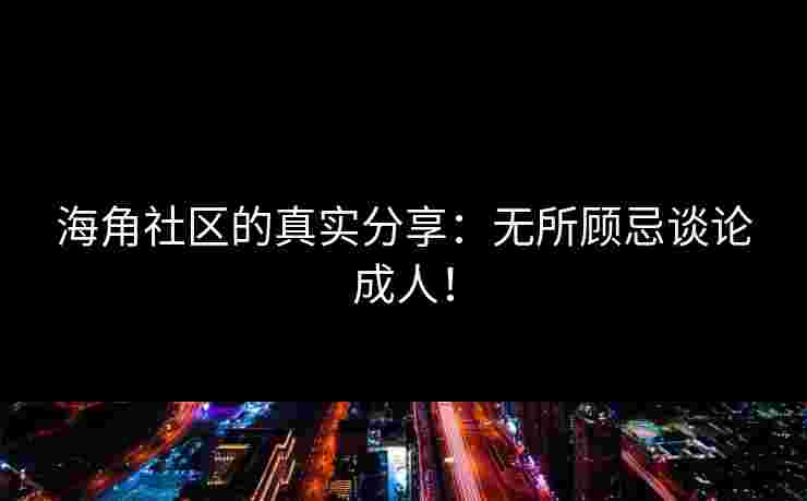 海角社区的真实分享：无所顾忌谈论成人！