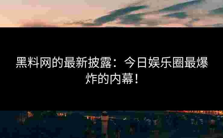 黑料网的最新披露：今日娱乐圈最爆炸的内幕！