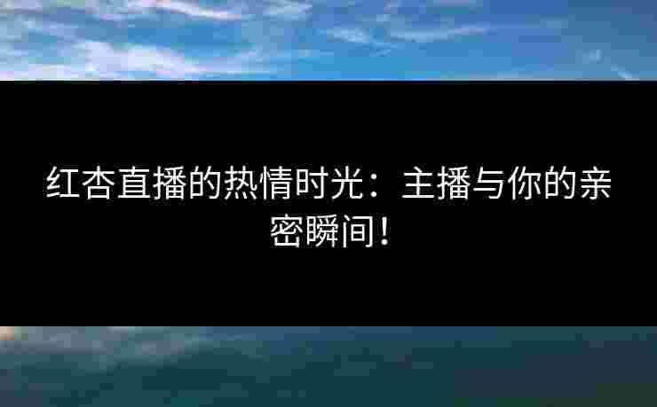 红杏直播的热情时光：主播与你的亲密瞬间！