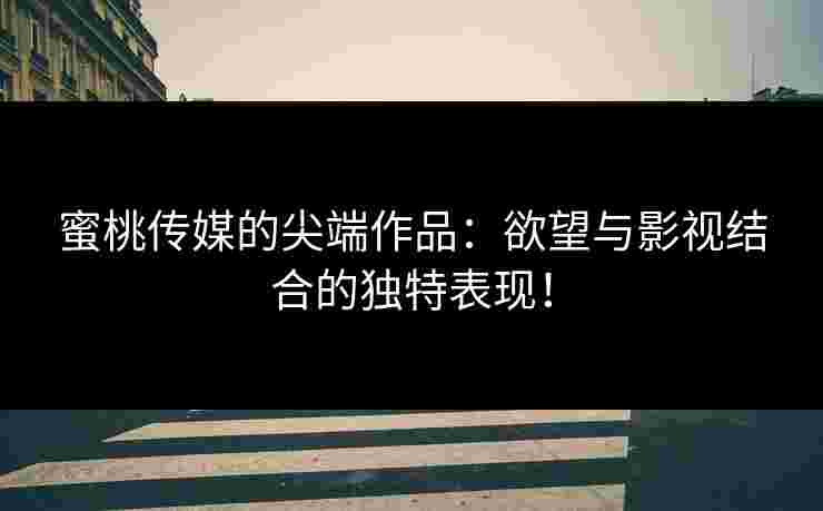 蜜桃传媒的尖端作品：欲望与影视结合的独特表现！