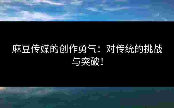 麻豆传媒的创作勇气：对传统的挑战与突破！