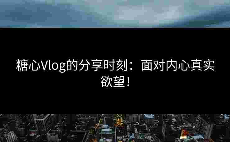 糖心Vlog的分享时刻：面对内心真实欲望！