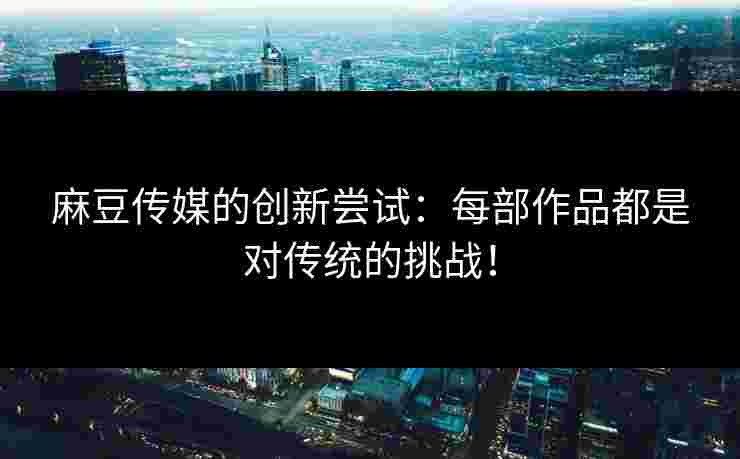 麻豆传媒的创新尝试：每部作品都是对传统的挑战！