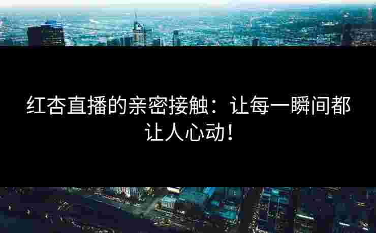 红杏直播的亲密接触：让每一瞬间都让人心动！