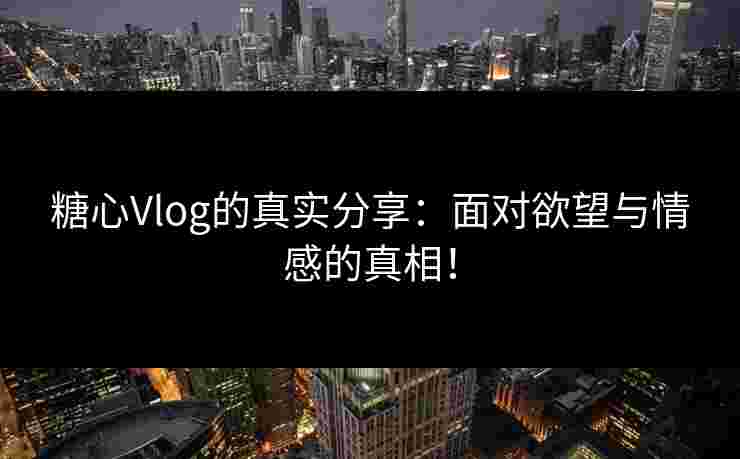 糖心Vlog的真实分享：面对欲望与情感的真相！