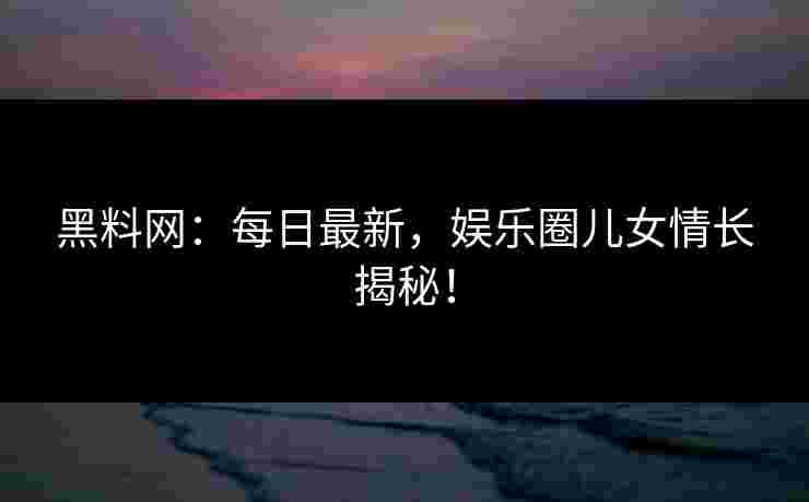 黑料网：每日最新，娱乐圈儿女情长揭秘！