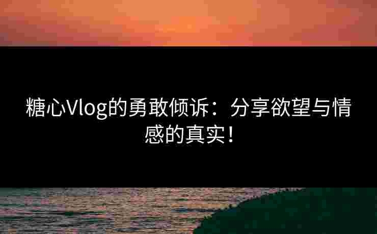 糖心Vlog的勇敢倾诉：分享欲望与情感的真实！