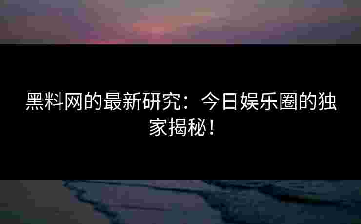 黑料网的最新研究：今日娱乐圈的独家揭秘！